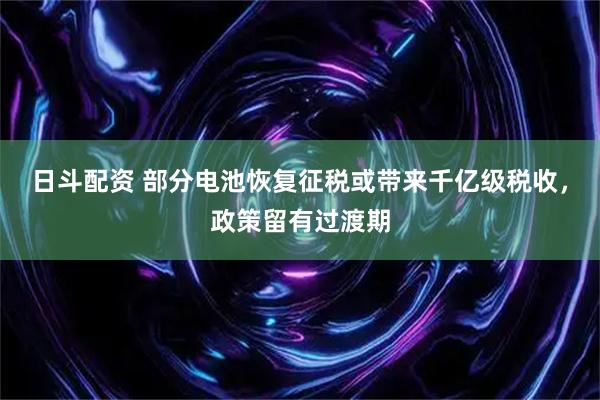 日斗配资 部分电池恢复征税或带来千亿级税收，政策留有过渡期