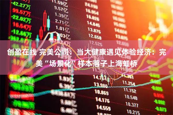 创盈在线 完美公司：当大健康遇见体验经济：完美“场景化”样本落子上海虹桥