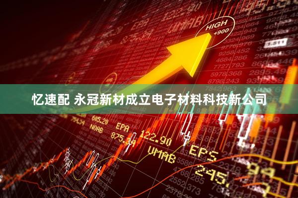 忆速配 永冠新材成立电子材料科技新公司