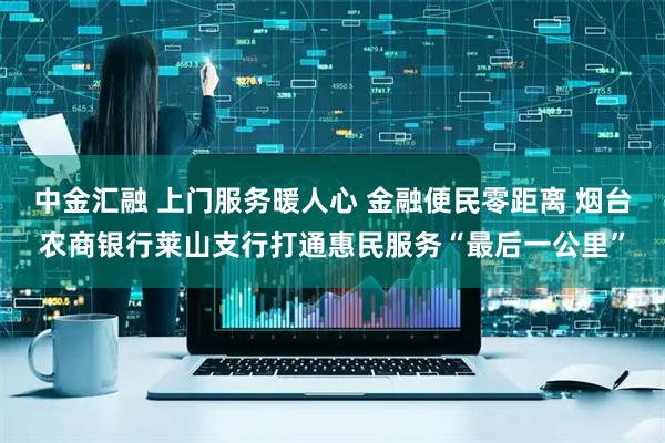 中金汇融 上门服务暖人心 金融便民零距离 烟台农商银行莱山支行打通惠民服务“最后一公里”