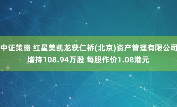中证策略 红星美凯龙获仁桥(北京)资产管理有限公司增持108.94万股 每股作价1.08港元