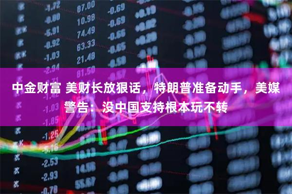 中金财富 美财长放狠话，特朗普准备动手，美媒警告：没中国支持根本玩不转
