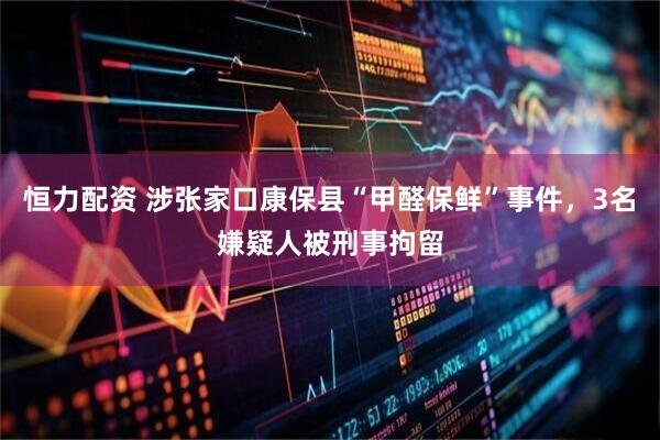 恒力配资 涉张家口康保县“甲醛保鲜”事件，3名嫌疑人被刑事拘留