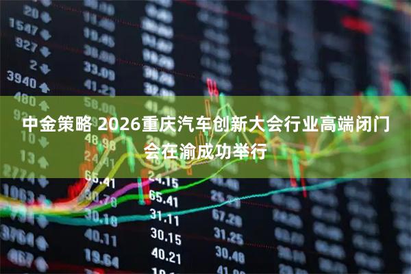 中金策略 2026重庆汽车创新大会行业高端闭门会在渝成功举行