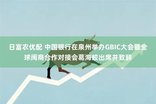 日富农优配 中国银行在泉州举办GBIC大会暨全球闽商合作对接会葛海蛟出席并致辞